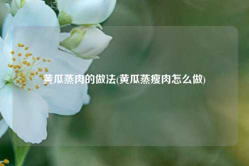 黄瓜蒸肉的做法(黄瓜蒸瘦肉怎么做)
